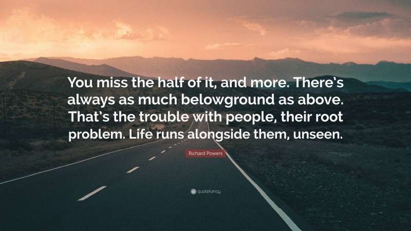 Richard Powers Quote: “You miss the half of it, and more. There’s always as much belowground as above. That’s the trouble with people, their root problem. Life runs alongside them, unseen.”