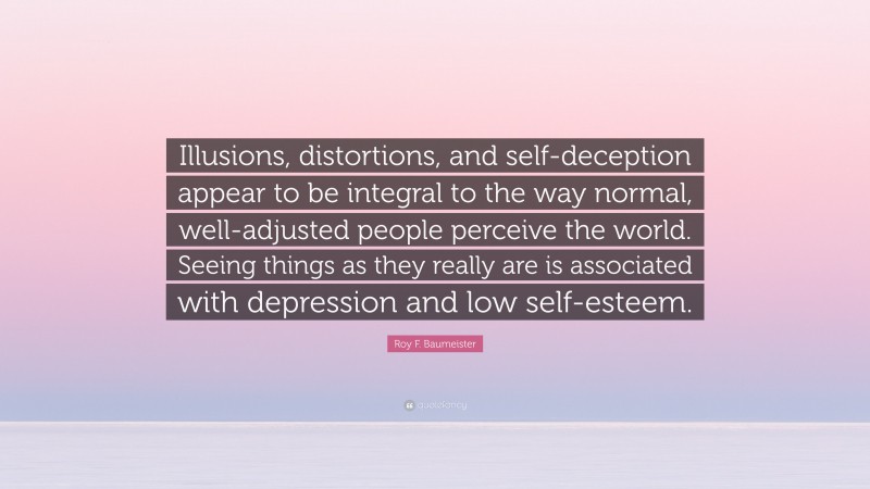 Roy F. Baumeister Quote: “Illusions, distortions, and self-deception appear to be integral to the way normal, well-adjusted people perceive the world. Seeing things as they really are is associated with depression and low self-esteem.”