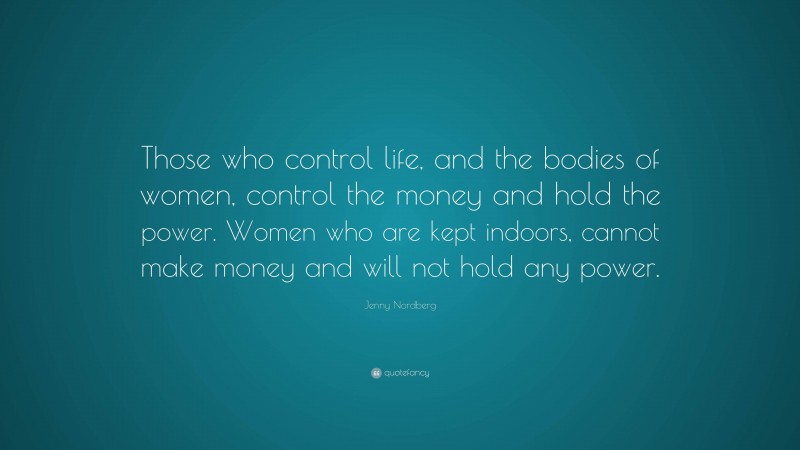 Jenny Nordberg Quote: “Those who control life, and the bodies of women, control the money and hold the power. Women who are kept indoors, cannot make money and will not hold any power.”