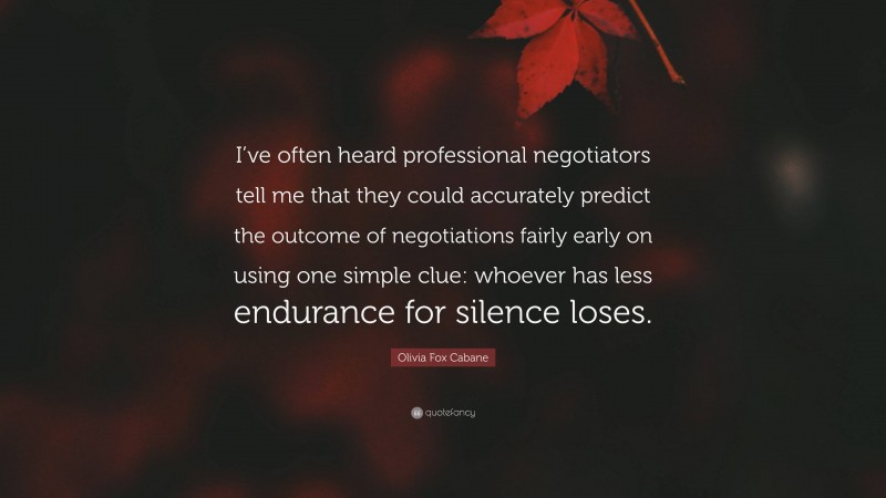 Olivia Fox Cabane Quote: “I’ve often heard professional negotiators tell me that they could accurately predict the outcome of negotiations fairly early on using one simple clue: whoever has less endurance for silence loses.”