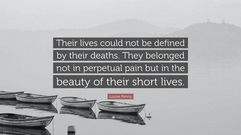 Louise Penny Quote: “Their lives could not be defined by their deaths. They belonged not in perpetual pain but in the beauty of their short lives.”