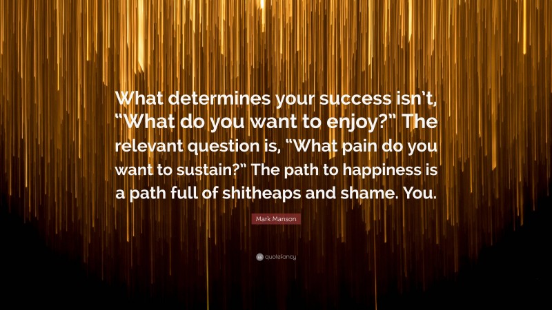 Mark Manson Quote: “What determines your success isn’t, “What do you want to enjoy?” The relevant question is, “What pain do you want to sustain?” The path to happiness is a path full of shitheaps and shame. You.”