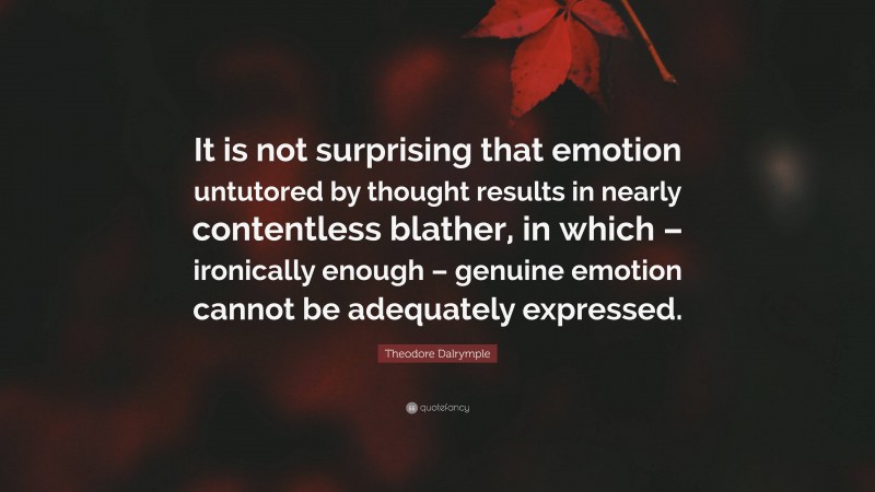 Theodore Dalrymple Quote: “It is not surprising that emotion untutored by thought results in nearly contentless blather, in which – ironically enough – genuine emotion cannot be adequately expressed.”