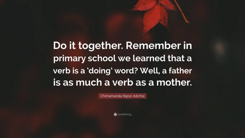 Chimamanda Ngozi Adichie Quote: “Do it together. Remember in primary school we learned that a verb is a ‘doing’ word? Well, a father is as much a verb as a mother.”