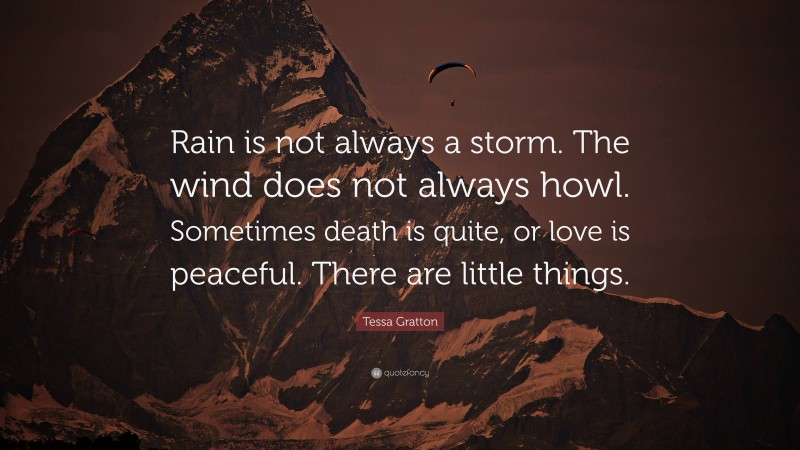 Tessa Gratton Quote: “Rain is not always a storm. The wind does not always howl. Sometimes death is quite, or love is peaceful. There are little things.”
