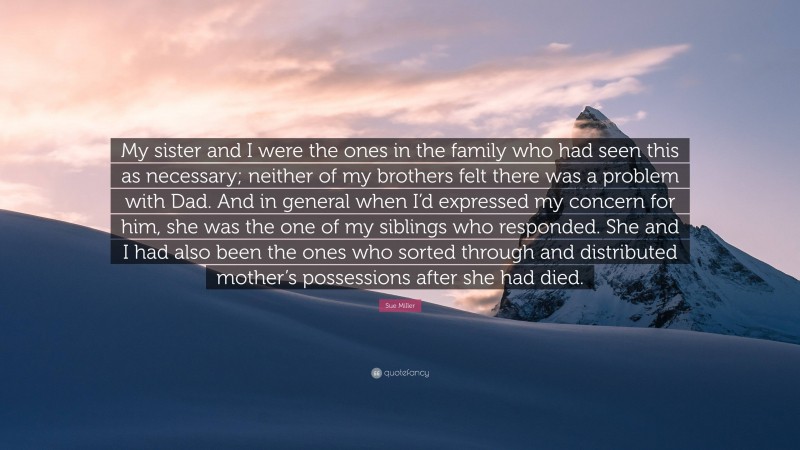 Sue Miller Quote: “My sister and I were the ones in the family who had seen this as necessary; neither of my brothers felt there was a problem with Dad. And in general when I’d expressed my concern for him, she was the one of my siblings who responded. She and I had also been the ones who sorted through and distributed mother’s possessions after she had died.”