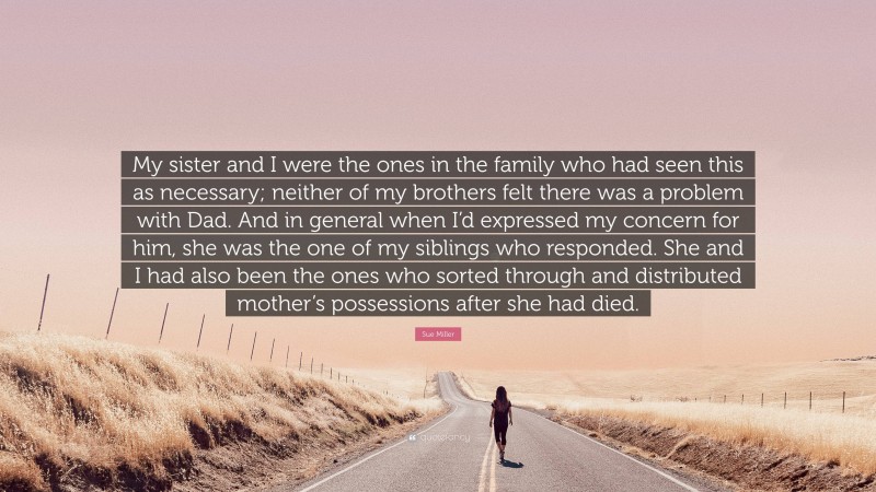 Sue Miller Quote: “My sister and I were the ones in the family who had seen this as necessary; neither of my brothers felt there was a problem with Dad. And in general when I’d expressed my concern for him, she was the one of my siblings who responded. She and I had also been the ones who sorted through and distributed mother’s possessions after she had died.”