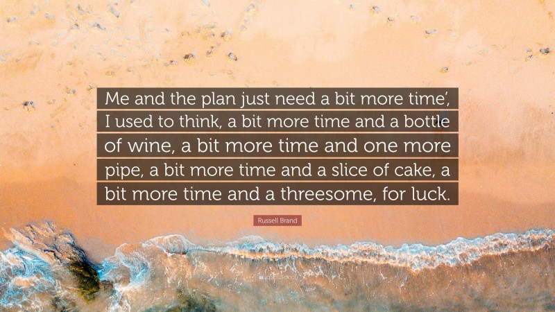 Russell Brand Quote: “Me and the plan just need a bit more time’, I used to think, a bit more time and a bottle of wine, a bit more time and one more pipe, a bit more time and a slice of cake, a bit more time and a threesome, for luck.”