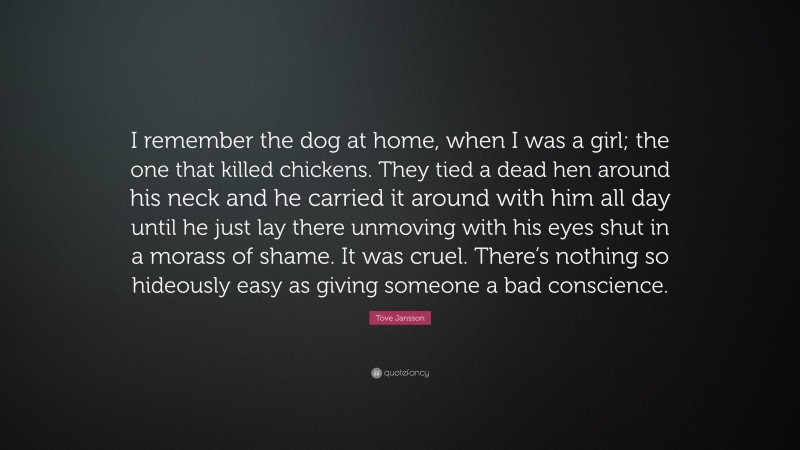 Tove Jansson Quote: “I remember the dog at home, when I was a girl; the one that killed chickens. They tied a dead hen around his neck and he carried it around with him all day until he just lay there unmoving with his eyes shut in a morass of shame. It was cruel. There’s nothing so hideously easy as giving someone a bad conscience.”