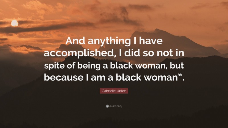 Gabrielle Union Quote: “And anything I have accomplished, I did so not in spite of being a black woman, but because I am a black woman”.”