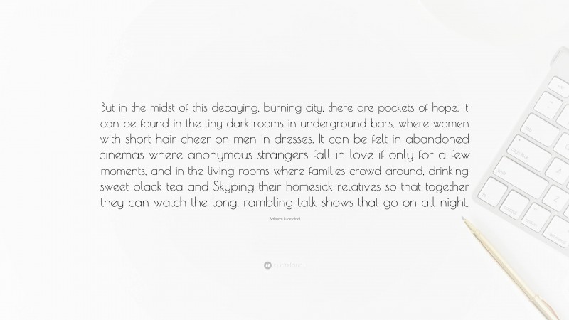 Saleem Haddad Quote: “But in the midst of this decaying, burning city, there are pockets of hope. It can be found in the tiny dark rooms in underground bars, where women with short hair cheer on men in dresses. It can be felt in abandoned cinemas where anonymous strangers fall in love if only for a few moments, and in the living rooms where families crowd around, drinking sweet black tea and Skyping their homesick relatives so that together they can watch the long, rambling talk shows that go on all night.”