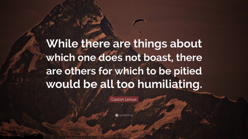 Gaston Leroux Quote: “While there are things about which one does not boast, there are others for which to be pitied would be all too humiliating.”