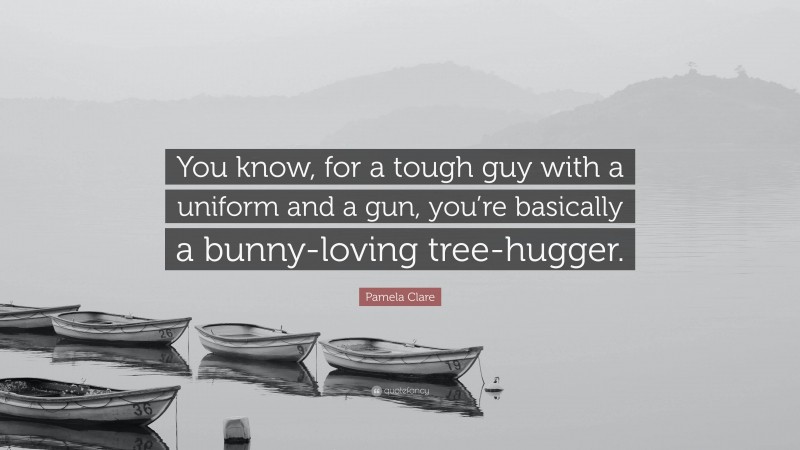 Pamela Clare Quote: “You know, for a tough guy with a uniform and a gun, you’re basically a bunny-loving tree-hugger.”