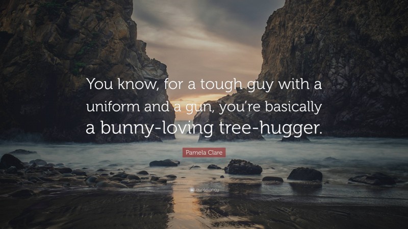 Pamela Clare Quote: “You know, for a tough guy with a uniform and a gun, you’re basically a bunny-loving tree-hugger.”