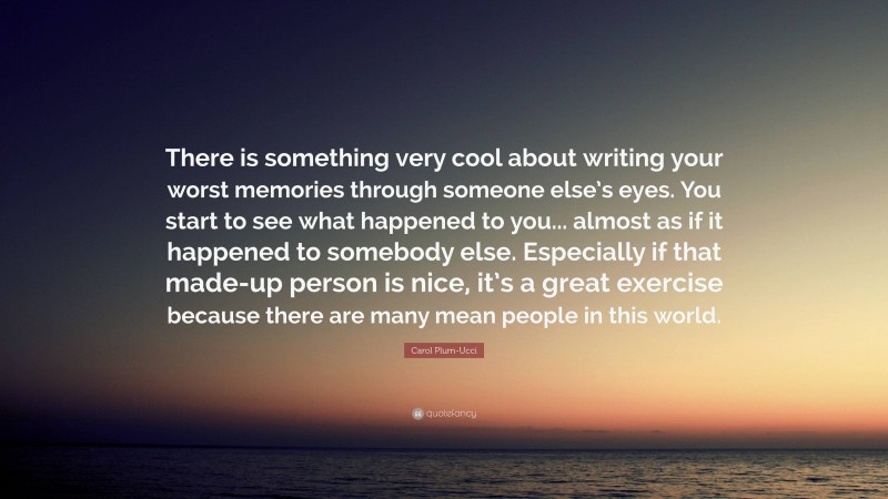 Carol Plum-Ucci Quote: “There is something very cool about writing your worst memories through someone else’s eyes. You start to see what happened to you... almost as if it happened to somebody else. Especially if that made-up person is nice, it’s a great exercise because there are many mean people in this world.”
