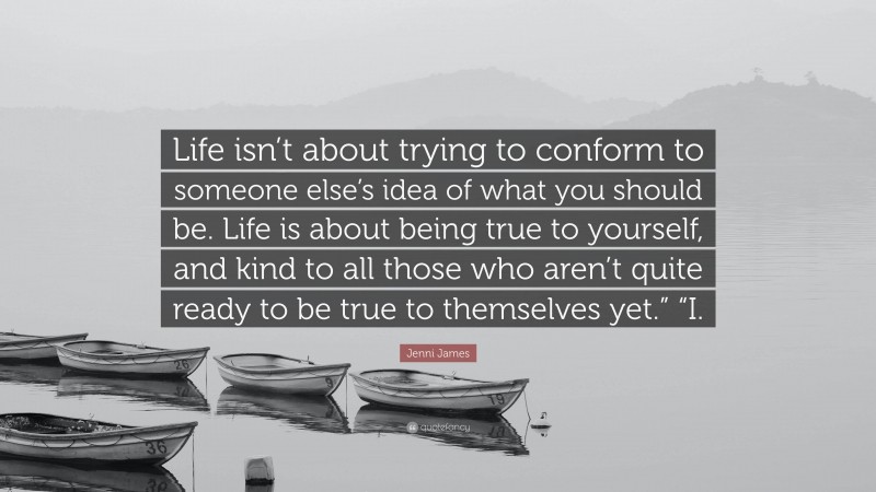 Jenni James Quote: “Life isn’t about trying to conform to someone else’s idea of what you should be. Life is about being true to yourself, and kind to all those who aren’t quite ready to be true to themselves yet.” “I.”