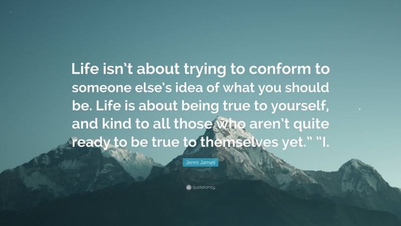 Jenni James Quote: “Life isn’t about trying to conform to someone else’s idea of what you should be. Life is about being true to yourself, and kind to all those who aren’t quite ready to be true to themselves yet.” “I.”