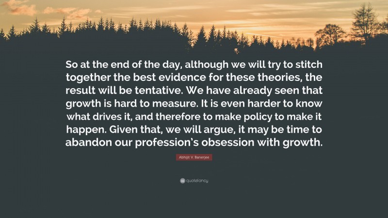 Abhijit V. Banerjee Quote: “So at the end of the day, although we will try to stitch together the best evidence for these theories, the result will be tentative. We have already seen that growth is hard to measure. It is even harder to know what drives it, and therefore to make policy to make it happen. Given that, we will argue, it may be time to abandon our profession’s obsession with growth.”