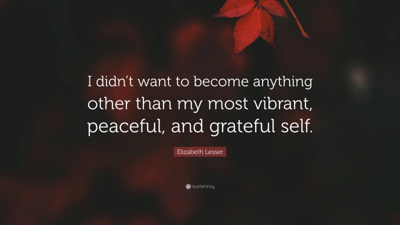 Elizabeth Lesser Quote: “I didn’t want to become anything other than my most vibrant, peaceful, and grateful self.”