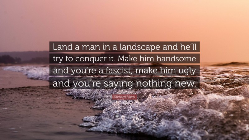 Richard Siken Quote: “Land a man in a landscape and he’ll try to conquer it. Make him handsome and you’re a fascist, make him ugly and you’re saying nothing new.”