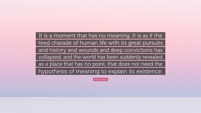 Manu Joseph Quote: “It is a moment that has no meaning. It is as if the tired charade of human life with its great pursuits and history and wounds and deep convictions has collapsed, and the world has been suddenly revealed as a place that has no point, that does not need the hypothesis of meaning to explain its existence.”