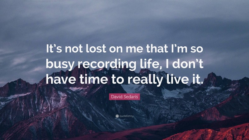 David Sedaris Quote: “It’s not lost on me that I’m so busy recording life, I don’t have time to really live it.”