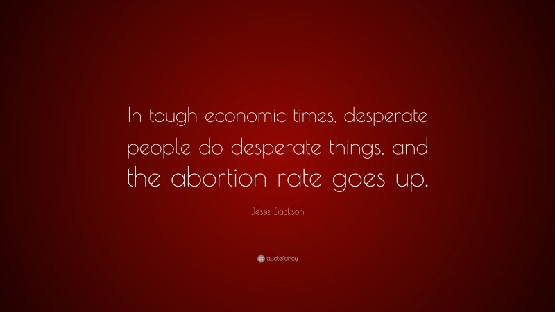 Jesse Jackson Quote: “In tough economic times, desperate people do desperate things, and the abortion rate goes up.”