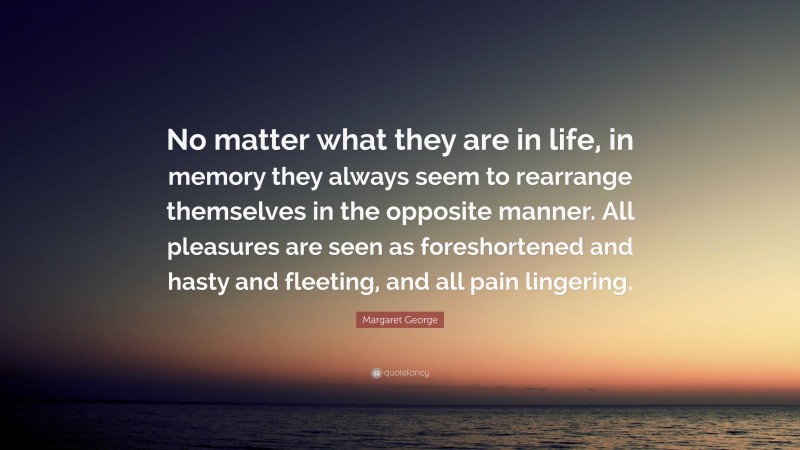 Margaret George Quote: “No matter what they are in life, in memory they always seem to rearrange themselves in the opposite manner. All pleasures are seen as foreshortened and hasty and fleeting, and all pain lingering.”
