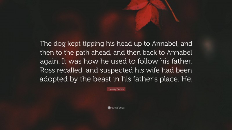 Lynsay Sands Quote: “The dog kept tipping his head up to Annabel, and then to the path ahead, and then back to Annabel again. It was how he used to follow his father, Ross recalled, and suspected his wife had been adopted by the beast in his father’s place. He.”