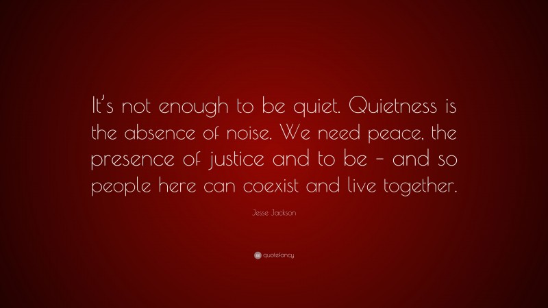 Jesse Jackson Quote: “It’s not enough to be quiet. Quietness is the absence of noise. We need peace, the presence of justice and to be – and so people here can coexist and live together.”