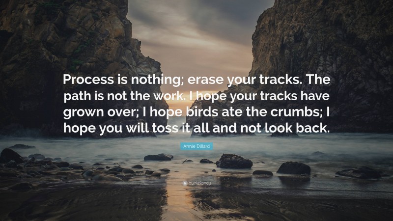 Annie Dillard Quote: “Process is nothing; erase your tracks. The path is not the work. I hope your tracks have grown over; I hope birds ate the crumbs; I hope you will toss it all and not look back.”