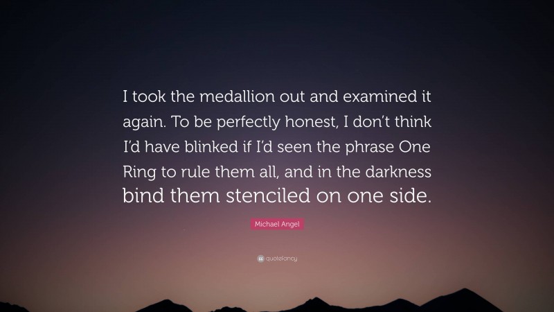 Michael Angel Quote: “I took the medallion out and examined it again. To be perfectly honest, I don’t think I’d have blinked if I’d seen the phrase One Ring to rule them all, and in the darkness bind them stenciled on one side.”
