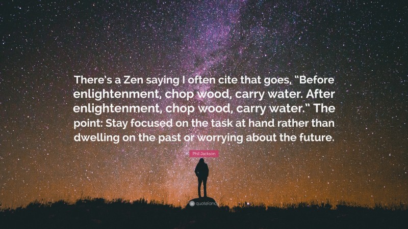 Phil Jackson Quote: “There’s a Zen saying I often cite that goes, “Before enlightenment, chop wood, carry water. After enlightenment, chop wood, carry water.” The point: Stay focused on the task at hand rather than dwelling on the past or worrying about the future.”