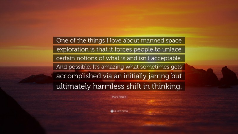 Mary Roach Quote: “One of the things I love about manned space exploration is that it forces people to unlace certain notions of what is and isn’t acceptable. And possible. It’s amazing what sometimes gets accomplished via an initially jarring but ultimately harmless shift in thinking.”