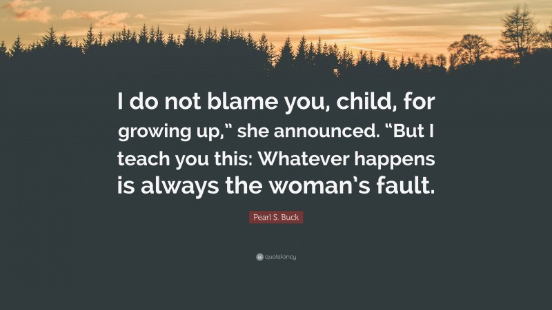 Pearl S. Buck Quote: “I do not blame you, child, for growing up,” she announced. “But I teach you this: Whatever happens is always the woman’s fault.”