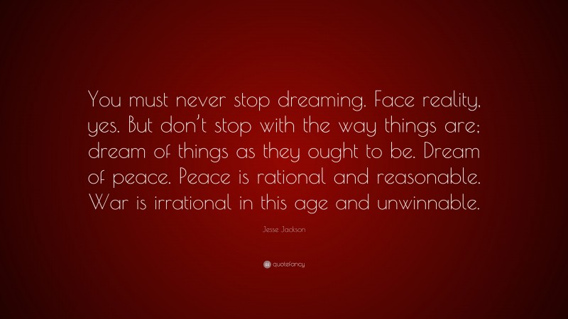 Jesse Jackson Quote: “You must never stop dreaming. Face reality, yes. But don’t stop with the way things are; dream of things as they ought to be. Dream of peace. Peace is rational and reasonable. War is irrational in this age and unwinnable.”