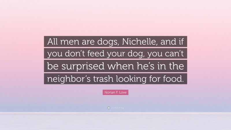 Norian F. Love Quote: “All men are dogs, Nichelle, and if you don’t feed your dog, you can’t be surprised when he’s in the neighbor’s trash looking for food.”