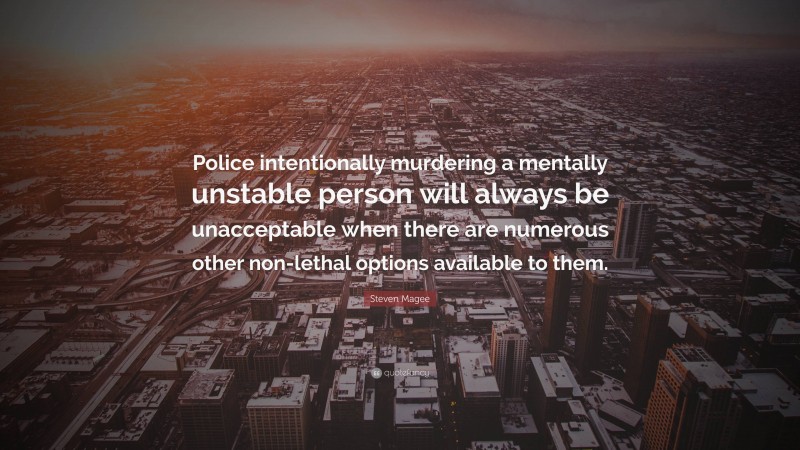 Steven Magee Quote: “Police intentionally murdering a mentally unstable person will always be unacceptable when there are numerous other non-lethal options available to them.”