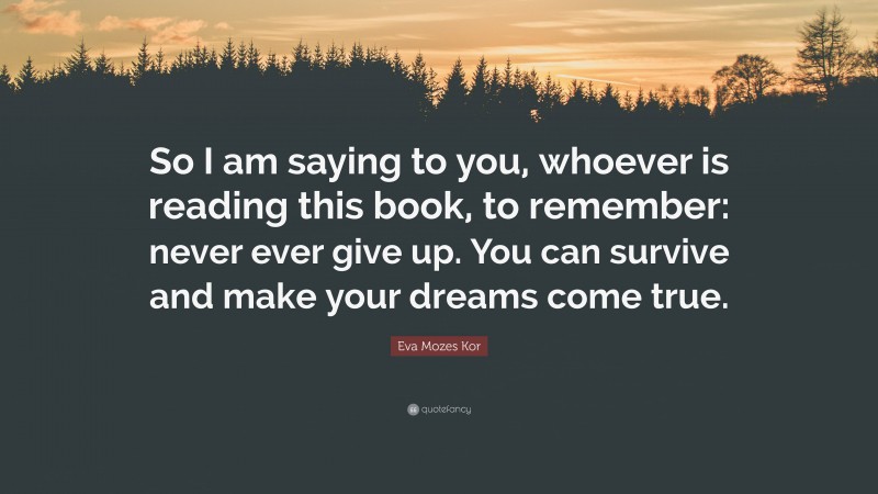 Eva Mozes Kor Quote: “So I am saying to you, whoever is reading this book, to remember: never ever give up. You can survive and make your dreams come true.”