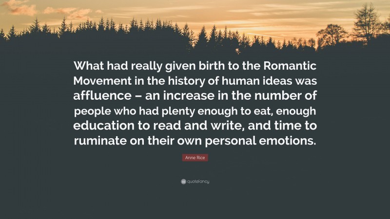 Anne Rice Quote: “What had really given birth to the Romantic Movement in the history of human ideas was affluence – an increase in the number of people who had plenty enough to eat, enough education to read and write, and time to ruminate on their own personal emotions.”