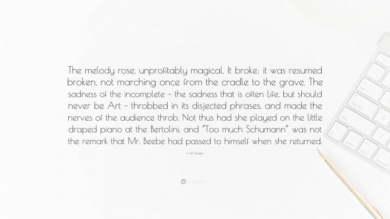 E. M. Forster Quote: “The melody rose, unprofitably magical. It broke; it was resumed broken, not marching once from the cradle to the grave. The sadness of the incomplete – the sadness that is often Life, but should never be Art – throbbed in its disjected phrases, and made the nerves of the audience throb. Not thus had she played on the little draped piano at the Bertolini, and “Too much Schumann” was not the remark that Mr. Beebe had passed to himself when she returned.”