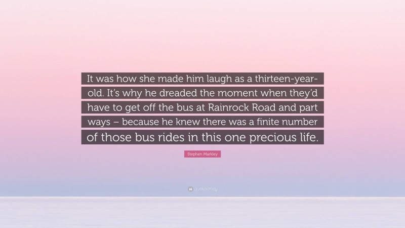 Stephen Markley Quote: “It was how she made him laugh as a thirteen-year-old. It’s why he dreaded the moment when they’d have to get off the bus at Rainrock Road and part ways – because he knew there was a finite number of those bus rides in this one precious life.”