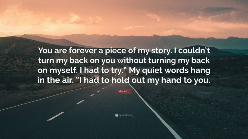 Marie Lu Quote: “You are forever a piece of my story. I couldn’t turn my back on you without turning my back on myself. I had to try.” My quiet words hang in the air. “I had to hold out my hand to you.”