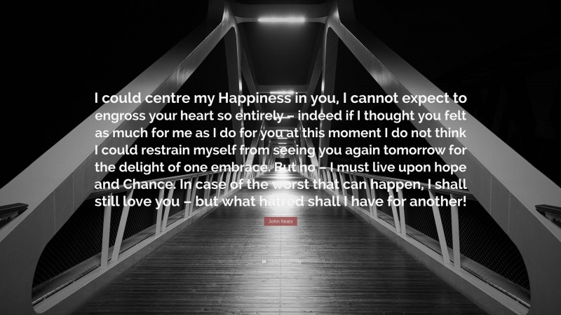 John Keats Quote: “I could centre my Happiness in you, I cannot expect to engross your heart so entirely – indeed if I thought you felt as much for me as I do for you at this moment I do not think I could restrain myself from seeing you again tomorrow for the delight of one embrace. But no – I must live upon hope and Chance. In case of the worst that can happen, I shall still love you – but what hatred shall I have for another!”