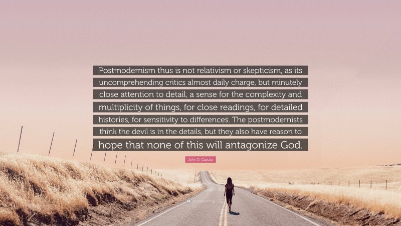 John D. Caputo Quote: “Postmodernism thus is not relativism or skepticism, as its uncomprehending critics almost daily charge, but minutely close attention to detail, a sense for the complexity and multiplicity of things, for close readings, for detailed histories, for sensitivity to differences. The postmodernists think the devil is in the details, but they also have reason to hope that none of this will antagonize God.”