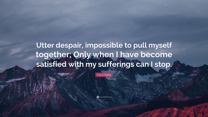 Franz Kafka Quote: “Utter despair, impossible to pull myself together; Only when I have become satisfied with my sufferings can I stop.”