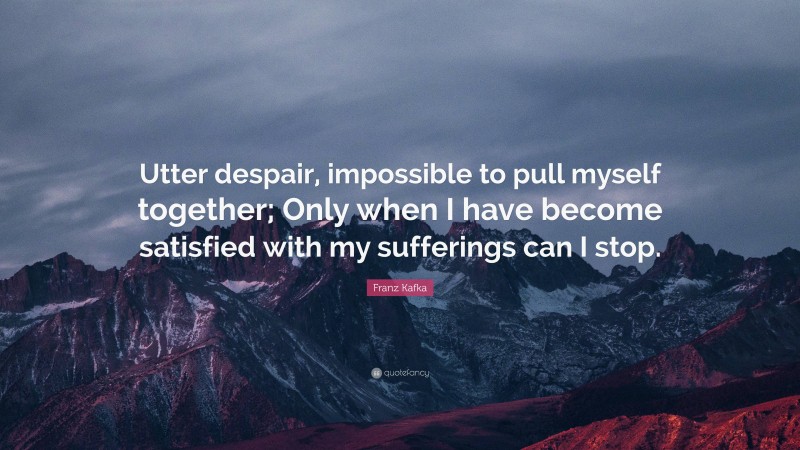 Franz Kafka Quote: “Utter despair, impossible to pull myself together; Only when I have become satisfied with my sufferings can I stop.”