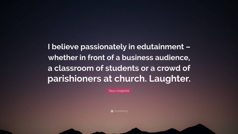 Paco Underhill Quote: “I believe passionately in edutainment – whether in front of a business audience, a classroom of students or a crowd of parishioners at church. Laughter.”