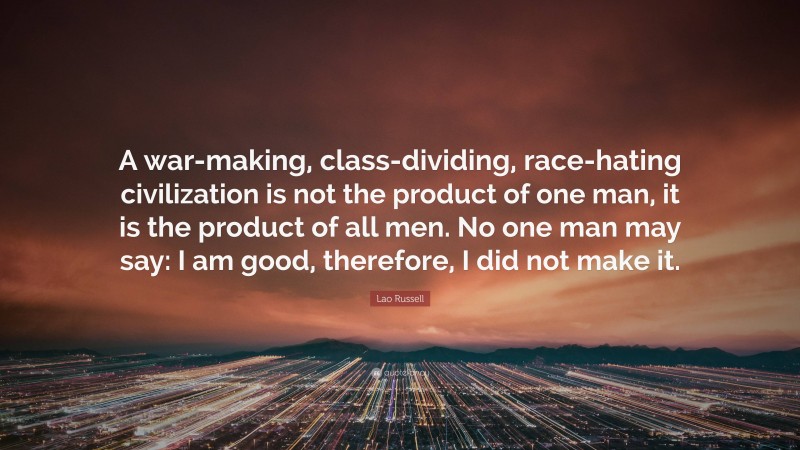 Lao Russell Quote: “A war-making, class-dividing, race-hating civilization is not the product of one man, it is the product of all men. No one man may say: I am good, therefore, I did not make it.”