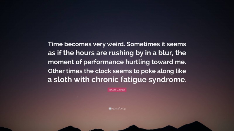 Bruce Coville Quote: “Time becomes very weird. Sometimes it seems as if the hours are rushing by in a blur, the moment of performance hurtling toward me. Other times the clock seems to poke along like a sloth with chronic fatigue syndrome.”